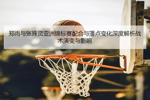 郑雨与张殊贤亚洲锦标赛配合与落点变化深度解析战术演变与影响